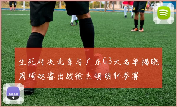 生死对决北京与广东G3大名单揭晓周琦赵睿出战徐杰胡明轩参赛