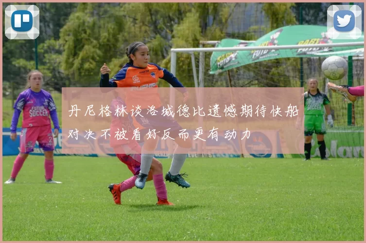 丹尼格林谈洛城德比遗憾期待快船对决不被看好反而更有动力