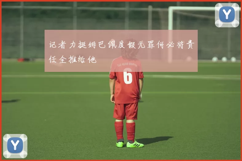 记者力挺姆巴佩度假无罪何必将责任全推给他