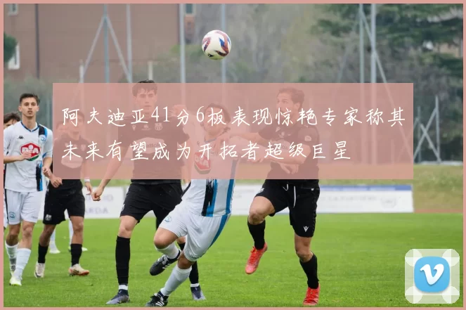 阿夫迪亚41分6板表现惊艳专家称其未来有望成为开拓者超级巨星
