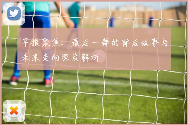 早报聚焦：最后一舞的背后故事与未来走向深度解析