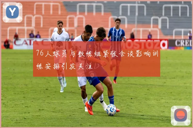 76人球员与教练组紧张会谈影响训练安排引发关注