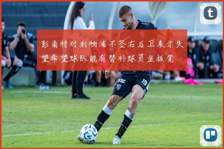 彭南特对利物浦不签右后卫表示失望希望球队能有替补球员坐板凳