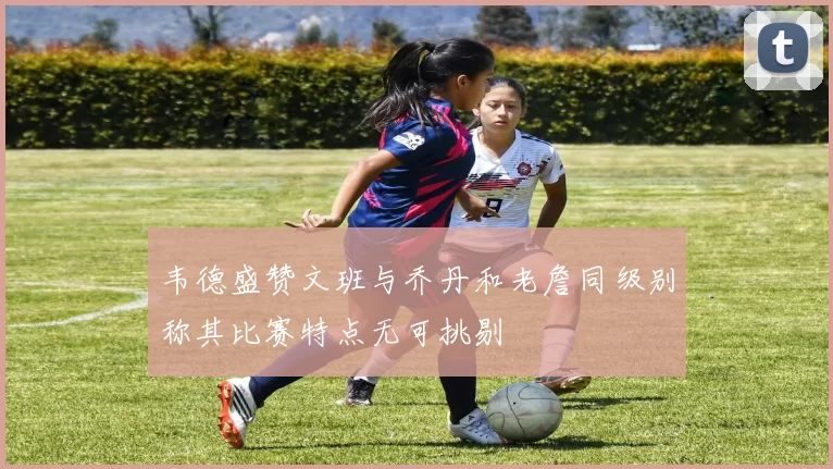 韦德盛赞文班与乔丹和老詹同级别称其比赛特点无可挑剔